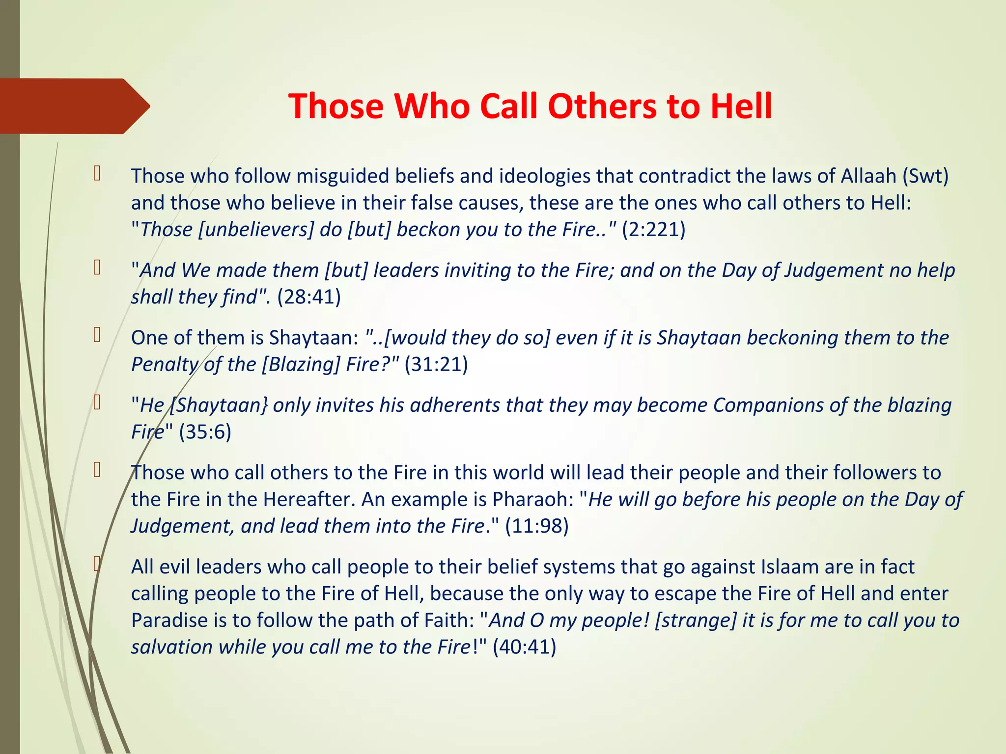 Those Who Call Others to Hell
 Those who follow misguided beliefs and ideologies that contradict the laws of Allaah (Swt)
and those who believe in their false causes, these are the ones who call others to Hell:
"Those [unbelievers] do [but] beckon you to the Fire.." (2:221)
 "And We made them [but] leaders inviting to the Fire; and on the Day of Judgement no help
shall they find". (28:41)
 One of them is Shaytaan: "..[would they do so] even if it is Shaytaan beckoning them to the
Penalty of the [Blazing] Fire?" (31:21)
 "He [Shaytaan} only invites his adherents that they may become Companions of the blazing
Fire" (35:6)
 Those who call others to the Fire in this world will lead their people and their followers to
the Fire in the Hereafter. An example is Pharaoh: "He will go before his people on the Day of
Judgement, and lead them into the Fire." (11:98)
 All evil leaders who call people to their belief systems that go against Islaam are in fact
calling people to the Fire of Hell, because the only way to escape the Fire of Hell and enter
Paradise is to follow the path of Faith: "And O my people! [strange] it is for me to call you to
salvation while you call me to the Fire!" (40:41)
 