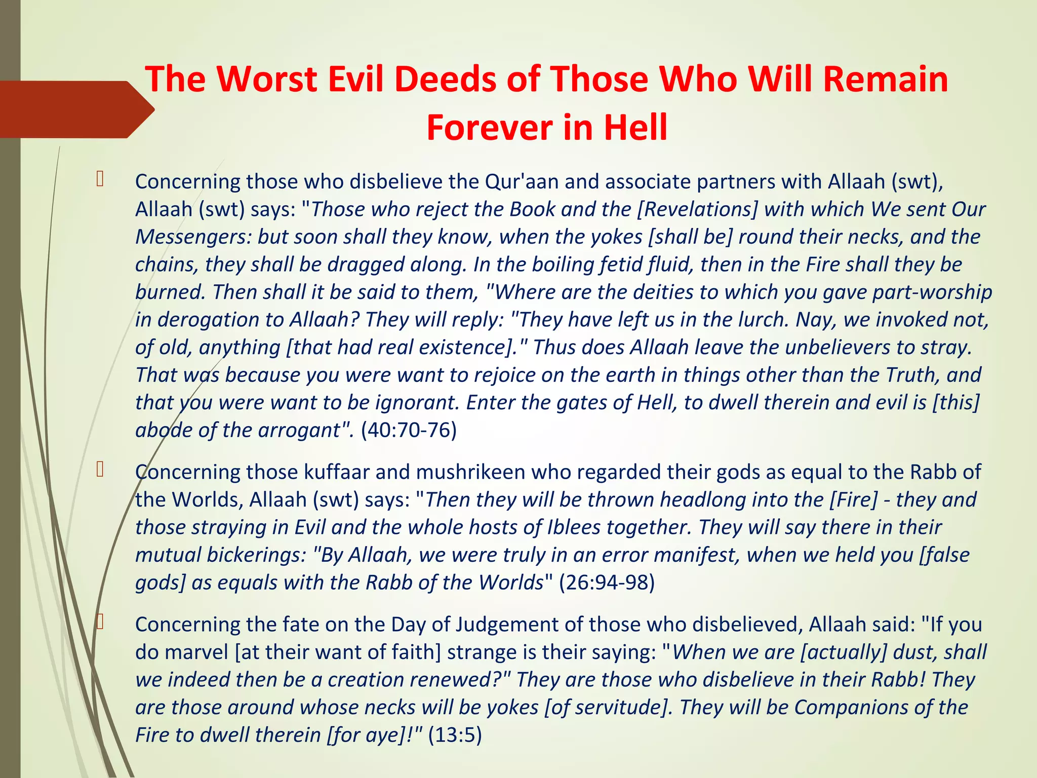 The Worst Evil Deeds of Those Who Will Remain
Forever in Hell
 Concerning those who disbelieve the Qur'aan and associate partners with Allaah (swt),
Allaah (swt) says: "Those who reject the Book and the [Revelations] with which We sent Our
Messengers: but soon shall they know, when the yokes [shall be] round their necks, and the
chains, they shall be dragged along. In the boiling fetid fluid, then in the Fire shall they be
burned. Then shall it be said to them, "Where are the deities to which you gave part-worship
in derogation to Allaah? They will reply: "They have left us in the lurch. Nay, we invoked not,
of old, anything [that had real existence]." Thus does Allaah leave the unbelievers to stray.
That was because you were want to rejoice on the earth in things other than the Truth, and
that you were want to be ignorant. Enter the gates of Hell, to dwell therein and evil is [this]
abode of the arrogant". (40:70-76)
 Concerning those kuffaar and mushrikeen who regarded their gods as equal to the Rabb of
the Worlds, Allaah (swt) says: "Then they will be thrown headlong into the [Fire] - they and
those straying in Evil and the whole hosts of Iblees together. They will say there in their
mutual bickerings: "By Allaah, we were truly in an error manifest, when we held you [false
gods] as equals with the Rabb of the Worlds" (26:94-98)
 Concerning the fate on the Day of Judgement of those who disbelieved, Allaah said: "If you
do marvel [at their want of faith] strange is their saying: "When we are [actually] dust, shall
we indeed then be a creation renewed?" They are those who disbelieve in their Rabb! They
are those around whose necks will be yokes [of servitude]. They will be Companions of the
Fire to dwell therein [for aye]!" (13:5)
 
