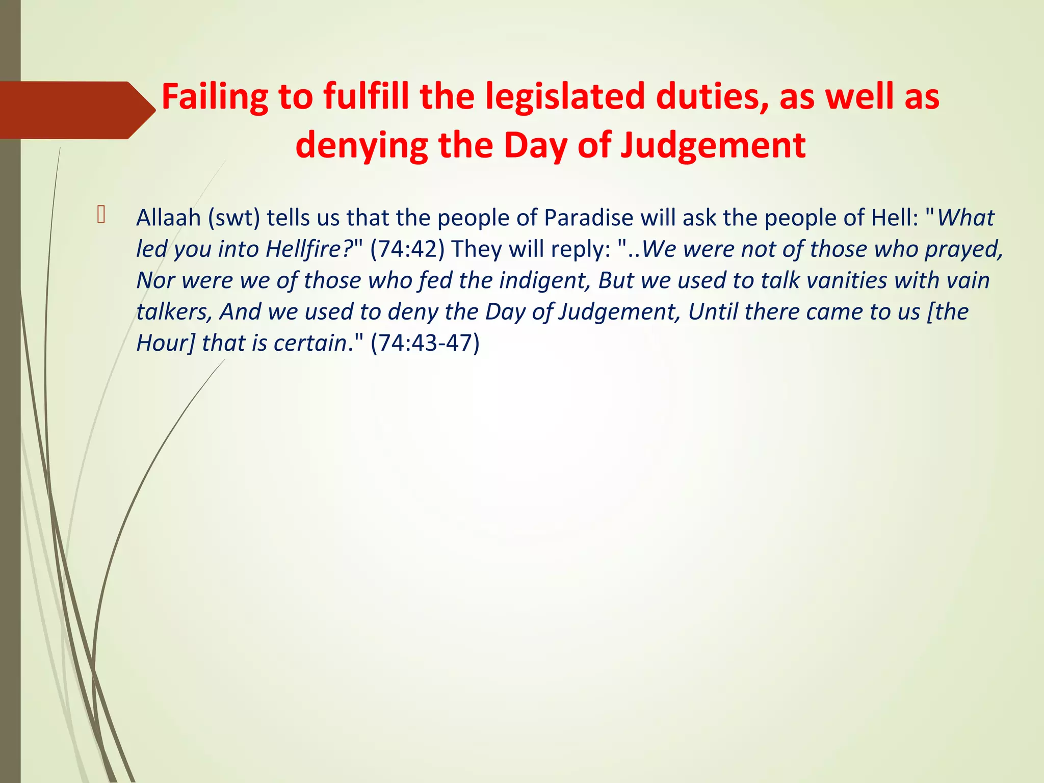 Failing to fulfill the legislated duties, as well as
denying the Day of Judgement
 Allaah (swt) tells us that the people of Paradise will ask the people of Hell: "What
led you into Hellfire?" (74:42) They will reply: "..We were not of those who prayed,
Nor were we of those who fed the indigent, But we used to talk vanities with vain
talkers, And we used to deny the Day of Judgement, Until there came to us [the
Hour] that is certain." (74:43-47)
 