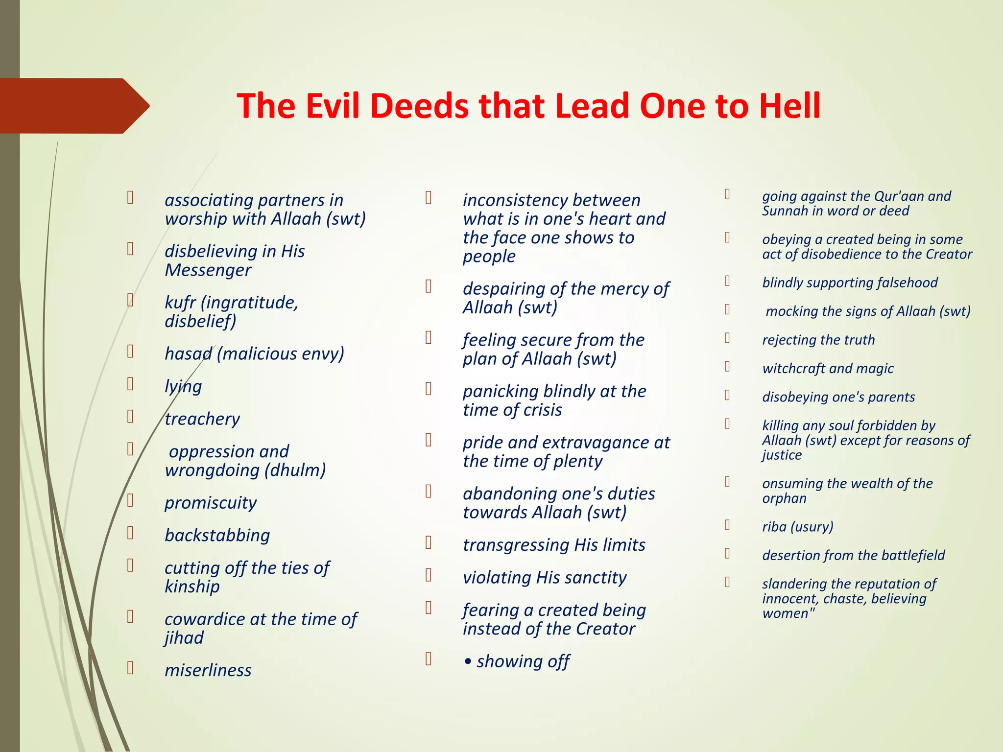 The Evil Deeds that Lead One to Hell
 associating partners in
worship with Allaah (swt)
 disbelieving in His
Messenger
 kufr (ingratitude,
disbelief)
 hasad (malicious envy)
 lying
 treachery
 oppression and
wrongdoing (dhulm)
 promiscuity
 backstabbing
 cutting off the ties of
kinship
 cowardice at the time of
jihad
 miserliness
 inconsistency between
what is in one's heart and
the face one shows to
people
 despairing of the mercy of
Allaah (swt)
 feeling secure from the
plan of Allaah (swt)
 panicking blindly at the
time of crisis
 pride and extravagance at
the time of plenty
 abandoning one's duties
towards Allaah (swt)
 transgressing His limits
 violating His sanctity
 fearing a created being
instead of the Creator
 • showing off
 going against the Qur'aan and
Sunnah in word or deed
 obeying a created being in some
act of disobedience to the Creator
 blindly supporting falsehood
 mocking the signs of Allaah (swt)
 rejecting the truth
 witchcraft and magic
 disobeying one's parents
 killing any soul forbidden by
Allaah (swt) except for reasons of
justice
 onsuming the wealth of the
orphan
 riba (usury)
 desertion from the battlefield
 slandering the reputation of
innocent, chaste, believing
women"
 