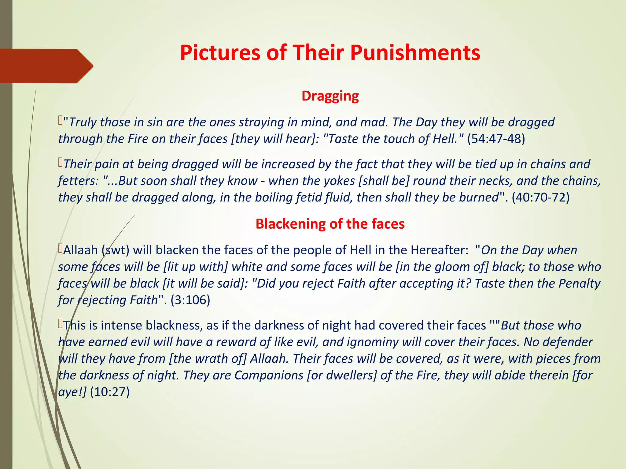 Pictures of Their Punishments
Dragging
"Truly those in sin are the ones straying in mind, and mad. The Day they will be dragged
through the Fire on their faces [they will hear]: "Taste the touch of Hell." (54:47-48)
Their pain at being dragged will be increased by the fact that they will be tied up in chains and
fetters: "...But soon shall they know - when the yokes [shall be] round their necks, and the chains,
they shall be dragged along, in the boiling fetid fluid, then shall they be burned". (40:70-72)
Blackening of the faces
Allaah (swt) will blacken the faces of the people of Hell in the Hereafter: "On the Day when
some faces will be [lit up with] white and some faces will be [in the gloom of] black; to those who
faces will be black [it will be said]: "Did you reject Faith after accepting it? Taste then the Penalty
for rejecting Faith". (3:106)
This is intense blackness, as if the darkness of night had covered their faces ""But those who
have earned evil will have a reward of like evil, and ignominy will cover their faces. No defender
will they have from [the wrath of] Allaah. Their faces will be covered, as it were, with pieces from
the darkness of night. They are Companions [or dwellers] of the Fire, they will abide therein [for
aye!] (10:27)
 