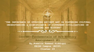 “THE IMPORTANCE OF STUDYING ANCIENT ART IN FOSTERING CULTURAL
UNDERSTANDING & SIGNIFICANCE OF DIFFERENT CIVILIZATIONS IN
SHAPING ART HISTORY”
Course: Fundamentals of Art History
Assignment #1
By,Humaira Hammad Siddiqui
PECHS Campus (BCCP)
Cluster 29
 