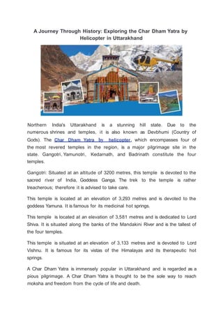 A Journey Through History: Exploring the Char Dham Yatra by
Helicopter in Uttarakhand
Northern India's Uttarakhand is a stunning hill state. Due to the
numerous shrines and temples, it is also known as Devbhumi (Country of
Gods). The Char Dham Yatra by helicopter, which encompasses four of
the most revered temples in the region, is a major pilgrimage site in the
state. Gangotri, Yamunotri, Kedarnath, and Badrinath constitute the four
temples.
Gangotri: Situated at an altitude of 3200 metres, this temple is devoted to the
sacred river of India, Goddess Ganga. The trek to the temple is rather
treacherous; therefore it is advised to take care.
This temple is located at an elevation of 3,293 metres and is devoted to the
goddess Yamuna. It is famous for its medicinal hot springs.
This temple is located at an elevation of 3,581 metres and is dedicated to Lord
Shiva. It is situated along the banks of the Mandakini River and is the tallest of
the four temples.
This temple is situated at an elevation of 3,133 metres and is devoted to Lord
Vishnu. It is famous for its vistas of the Himalayas and its therapeutic hot
springs.
A Char Dham Yatra is immensely popular in Uttarakhand and is regarded as a
pious pilgrimage. A Char Dham Yatra is thought to be the sole way to reach
moksha and freedom from the cycle of life and death.
 