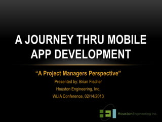A JOURNEY THRU MOBILE
   APP DEVELOPMENT
   “A Project Managers Perspective”
          Presented by: Brian Fischer
          Houston Engineering, Inc.
         WLIA Conference, 02/14/2013
 