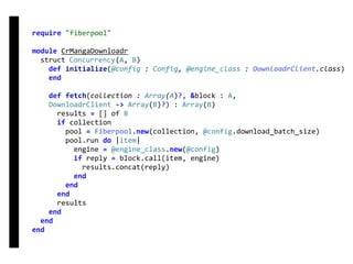 require	"fiberpool"	
module	CrMangaDownloadr	
		struct	Concurrency(A,	B)	
				def	initialize(@config	:	Config,	@engine_class	:	DownloadrClient.class)	
				end	
				def	fetch(collection	:	Array(A)?,	&block	:	A,	
				DownloadrClient	->	Array(B)?)	:	Array(B)	
						results	=	[]	of	B	
						if	collection	
								pool	=	Fiberpool.new(collection,	@config.download_batch_size)	
								pool.run	do	|item|	
										engine	=	@engine_class.new(@config)	
										if	reply	=	block.call(item,	engine)	
												results.concat(reply)	
										end	
								end	
						end	
						results	
				end	
		end	
end
fetch
Concurrency
 