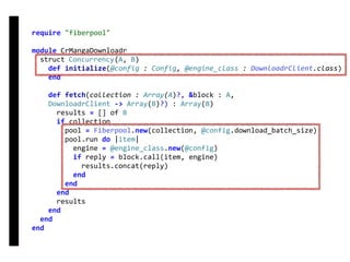require	"fiberpool"	
module	CrMangaDownloadr	
		struct	Concurrency(A,	B)	
				def	initialize(@config	:	Config,	@engine_class	:	DownloadrClient.class)	
				end	
				def	fetch(collection	:	Array(A)?,	&block	:	A,	
				DownloadrClient	->	Array(B)?)	:	Array(B)	
						results	=	[]	of	B	
						if	collection	
								pool	=	Fiberpool.new(collection,	@config.download_batch_size)	
								pool.run	do	|item|	
										engine	=	@engine_class.new(@config)	
										if	reply	=	block.call(item,	engine)	
												results.concat(reply)	
										end	
								end	
						end	
						results	
				end	
		end	
end
fetch
Concurrency
 