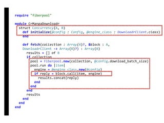 require	"fiberpool"	
module	CrMangaDownloadr	
		struct	Concurrency(A,	B)	
				def	initialize(@config	:	Config,	@engine_class	:	DownloadrClient.class)	
				end	
				def	fetch(collection	:	Array(A)?,	&block	:	A,	
				DownloadrClient	->	Array(B)?)	:	Array(B)	
						results	=	[]	of	B	
						if	collection	
								pool	=	Fiberpool.new(collection,	@config.download_batch_size)	
								pool.run	do	|item|	
										engine	=	@engine_class.new(@config)	
										if	reply	=	block.call(item,	engine)	
												results.concat(reply)	
										end	
								end	
						end	
						results	
				end	
		end	
end
fetch
Concurrency
 
