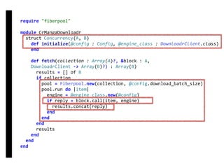 require	"fiberpool"	
module	CrMangaDownloadr	
		struct	Concurrency(A,	B)	
				def	initialize(@config	:	Config,	@engine_class	:	DownloadrClient.class)	
				end	
				def	fetch(collection	:	Array(A)?,	&block	:	A,	
				DownloadrClient	->	Array(B)?)	:	Array(B)	
						results	=	[]	of	B	
						if	collection	
								pool	=	Fiberpool.new(collection,	@config.download_batch_size)	
								pool.run	do	|item|	
										engine	=	@engine_class.new(@config)	
										if	reply	=	block.call(item,	engine)	
												results.concat(reply)	
										end	
								end	
						end	
						results	
				end	
		end	
end
fetch
Concurrency
 