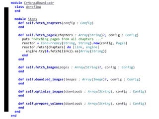 fetch
Concurrency
module	CrMangaDownloadr	
		class	Workflow	
		end	
		module	Steps	
				def	self.fetch_chapters(config	:	Config)	
				end	
				def	self.fetch_pages(chapters	:	Array(String)?,	config	:	Config)	
						puts	"Fetching	pages	from	all	chapters	..."	
						reactor	=	Concurrency(String,	String).new(config,	Pages)	
						reactor.fetch(chapters)	do	|link,	engine|	
								engine.try(&.fetch(link)).as(Array(String))	
						end	
				end	
				def	self.fetch_images(pages	:	Array(String)?,	config	:	Config)	
				end	
				def	self.download_images(images	:	Array(Image)?,	config	:	Config)	
				end	
				def	self.optimize_images(downloads	:	Array(String),	config	:	Config)	
				end	
				def	self.prepare_volumes(downloads	:	Array(String),	config	:	Config)	
				end	
		end	
end
 