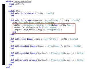 fetch
Concurrency
module	CrMangaDownloadr	
		class	Workflow	
		end	
		module	Steps	
				def	self.fetch_chapters(config	:	Config)	
				end	
				def	self.fetch_pages(chapters	:	Array(String)?,	config	:	Config)	
						puts	"Fetching	pages	from	all	chapters	..."	
						reactor	=	Concurrency(String,	String).new(config,	Pages)	
						reactor.fetch(chapters)	do	|link,	engine|	
								engine.try(&.fetch(link)).as(Array(String))	
						end	
				end	
				def	self.fetch_images(pages	:	Array(String)?,	config	:	Config)	
				end	
				def	self.download_images(images	:	Array(Image)?,	config	:	Config)	
				end	
				def	self.optimize_images(downloads	:	Array(String),	config	:	Config)	
				end	
				def	self.prepare_volumes(downloads	:	Array(String),	config	:	Config)	
				end	
		end	
end
 