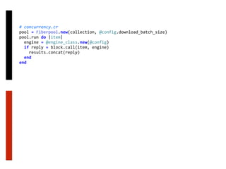 #	concurrency.cr	
pool	=	Fiberpool.new(collection,	@config.download_batch_size)	
pool.run	do	|item|	
		engine	=	@engine_class.new(@config)	
		if	reply	=	block.call(item,	engine)	
				results.concat(reply)	
		end	
end
 