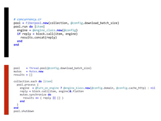 #	concurrency.cr	
pool	=	Fiberpool.new(collection,	@config.download_batch_size)	
pool.run	do	|item|	
		engine	=	@engine_class.new(@config)	
		if	reply	=	block.call(item,	engine)	
				results.concat(reply)	
		end	
end
pool				=	Thread.pool(@config.download_batch_size)	
mutex			=	Mutex.new	
results	=	[]	
collection.each	do	|item|	
		pool.process	{	
				engine		=	@turn_on_engine	?	@engine_klass.new(@config.domain,	@config.cache_http)	:	nil	
				reply	=	block.call(item,	engine)&.flatten	
				mutex.synchronize	do	
						results	+=	(	reply	||	[]	)	
				end	
		}	
end	
pool.shutdown
 
