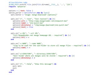#!/usr/bin/env	ruby	
$LOAD_PATH.unshift	File.join(File.dirname(__FILE__),	'..',	'lib')	
require	'optparse'	
options	=	{	test:	false	}	
option_parser	=	OptionParser.new	do	|opts|	
		opts.banner	=	"Usage:	manga-downloadr	[options]"	
		opts.on("-t",	"--test",	"Test	routine")	do	|t|	
				options[:url]	=	"http://www.mangareader.net/onepunch-man"	
				options[:name]	=	"one-punch-man"	
				options[:directory]	=	"/tmp/manga-downloadr/one-punch-man"	
				options[:test]	=	true	
		end	
		opts.on("-u	URL",	"--url	URL",	
				"Full	MangaReader.net	manga	homepage	URL	-	required")	do	|v|	
				options[:url]	=	v	
		end	
		opts.on("-n	NAME",	"--name	NAME",	
				"slug	to	be	used	for	the	sub-folder	to	store	all	manga	files	-	required")	do	|n|	
				options[:name]	=	n	
		end	
		opts.on("-d	DIRECTORY",	"--directory	DIRECTORY",	
				"main	folder	where	all	mangas	will	be	stored	-	required")	do	|d|	
				options[:directory]	=	d	
		end	
		opts.on("-h",	"--help",	"Show	this	message")	do	
				puts	opts	
				exit	
		end	
end
 