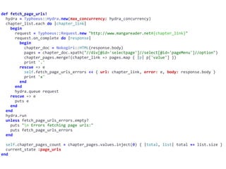 def	fetch_page_urls!	
		hydra	=	Typhoeus::Hydra.new(max_concurrency:	hydra_concurrency)	
		chapter_list.each	do	|chapter_link|	
				begin	
						request	=	Typhoeus::Request.new	"http://www.mangareader.net#{chapter_link}"	
						request.on_complete	do	|response|	
								begin	
										chapter_doc	=	Nokogiri::HTML(response.body)	
										pages	=	chapter_doc.xpath("//div[@id='selectpage']//select[@id='pageMenu']//option")	
										chapter_pages.merge!(chapter_link	=>	pages.map	{	|p|	p['value']	})	
										print	'.'	
								rescue	=>	e	
										self.fetch_page_urls_errors	<<	{	url:	chapter_link,	error:	e,	body:	response.body	}	
										print	'x'	
								end	
						end	
						hydra.queue	request	
				rescue	=>	e	
						puts	e	
				end	
		end	
		hydra.run	
		unless	fetch_page_urls_errors.empty?	
				puts	"n	Errors	fetching	page	urls:"	
				puts	fetch_page_urls_errors	
		end	
		self.chapter_pages_count	=	chapter_pages.values.inject(0)	{	|total,	list|	total	+=	list.size	}	
		current_state	:page_urls	
end
 