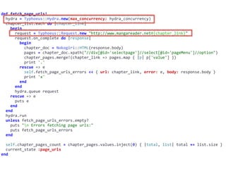 def	fetch_page_urls!	
		hydra	=	Typhoeus::Hydra.new(max_concurrency:	hydra_concurrency)	
		chapter_list.each	do	|chapter_link|	
				begin	
						request	=	Typhoeus::Request.new	"http://www.mangareader.net#{chapter_link}"	
						request.on_complete	do	|response|	
								begin	
										chapter_doc	=	Nokogiri::HTML(response.body)	
										pages	=	chapter_doc.xpath("//div[@id='selectpage']//select[@id='pageMenu']//option")	
										chapter_pages.merge!(chapter_link	=>	pages.map	{	|p|	p['value']	})	
										print	'.'	
								rescue	=>	e	
										self.fetch_page_urls_errors	<<	{	url:	chapter_link,	error:	e,	body:	response.body	}	
										print	'x'	
								end	
						end	
						hydra.queue	request	
				rescue	=>	e	
						puts	e	
				end	
		end	
		hydra.run	
		unless	fetch_page_urls_errors.empty?	
				puts	"n	Errors	fetching	page	urls:"	
				puts	fetch_page_urls_errors	
		end	
		self.chapter_pages_count	=	chapter_pages.values.inject(0)	{	|total,	list|	total	+=	list.size	}	
		current_state	:page_urls	
end
 