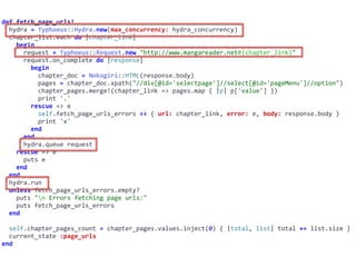 def	fetch_page_urls!	
		hydra	=	Typhoeus::Hydra.new(max_concurrency:	hydra_concurrency)	
		chapter_list.each	do	|chapter_link|	
				begin	
						request	=	Typhoeus::Request.new	"http://www.mangareader.net#{chapter_link}"	
						request.on_complete	do	|response|	
								begin	
										chapter_doc	=	Nokogiri::HTML(response.body)	
										pages	=	chapter_doc.xpath("//div[@id='selectpage']//select[@id='pageMenu']//option")	
										chapter_pages.merge!(chapter_link	=>	pages.map	{	|p|	p['value']	})	
										print	'.'	
								rescue	=>	e	
										self.fetch_page_urls_errors	<<	{	url:	chapter_link,	error:	e,	body:	response.body	}	
										print	'x'	
								end	
						end	
						hydra.queue	request	
				rescue	=>	e	
						puts	e	
				end	
		end	
		hydra.run	
		unless	fetch_page_urls_errors.empty?	
				puts	"n	Errors	fetching	page	urls:"	
				puts	fetch_page_urls_errors	
		end	
		self.chapter_pages_count	=	chapter_pages.values.inject(0)	{	|total,	list|	total	+=	list.size	}	
		current_state	:page_urls	
end
 
