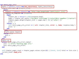 def	fetch_page_urls!	
		hydra	=	Typhoeus::Hydra.new(max_concurrency:	hydra_concurrency)	
		chapter_list.each	do	|chapter_link|	
				begin	
						request	=	Typhoeus::Request.new	"http://www.mangareader.net#{chapter_link}"	
						request.on_complete	do	|response|	
								begin	
										chapter_doc	=	Nokogiri::HTML(response.body)	
										pages	=	chapter_doc.xpath("//div[@id='selectpage']//select[@id='pageMenu']//option")	
										chapter_pages.merge!(chapter_link	=>	pages.map	{	|p|	p['value']	})	
										print	'.'	
								rescue	=>	e	
										self.fetch_page_urls_errors	<<	{	url:	chapter_link,	error:	e,	body:	response.body	}	
										print	'x'	
								end	
						end	
						hydra.queue	request	
				rescue	=>	e	
						puts	e	
				end	
		end	
		hydra.run	
		unless	fetch_page_urls_errors.empty?	
				puts	"n	Errors	fetching	page	urls:"	
				puts	fetch_page_urls_errors	
		end	
		self.chapter_pages_count	=	chapter_pages.values.inject(0)	{	|total,	list|	total	+=	list.size	}	
		current_state	:page_urls	
end
 