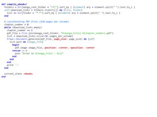 def	compile_ebooks!	
		folders	=	Dir[manga_root_folder	+	"/*/"].sort_by	{	|element|	ary	=	element.split("	").last.to_i	}	
		self.download_links	=	folders.inject([])	do	|list,	folder|	
				list	+=	Dir[folder	+	"*.*"].sort_by	{	|element|	ary	=	element.split("	").last.to_i	}	
		end	
		#	concatenating	PDF	files	(250	pages	per	volume)	
		chapter_number	=	0	
		while	!download_links.empty?	
				chapter_number	+=	1	
				pdf_file	=	File.join(manga_root_folder,	"#{manga_title}	#{chapter_number}.pdf")	
				list	=	download_links.slice!(0..pages_per_volume)	
				Prawn::Document.generate(pdf_file,	page_size:	page_size)	do	|pdf|	
						list.each	do	|image_file|	
								begin	
										pdf.image	image_file,	position:	:center,	vposition:	:center	
								rescue	=>	e	
										puts	"Error	in	#{image_file}	-	#{e}"	
								end	
						end	
				end	
				print	'.'	
		end	
		current_state	:ebooks	
end
 