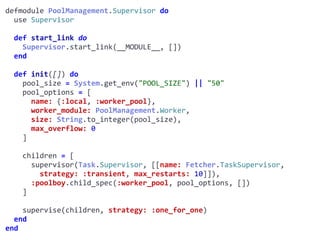 supervisor.exdefmodule	PoolManagement.Supervisor	do	
		use	Supervisor	
		def	start_link	do	
				Supervisor.start_link(__MODULE__,	[])	
		end	
		def	init([])	do	
				pool_size	=	System.get_env("POOL_SIZE")	||	"50"	
				pool_options	=	[	
						name:	{:local,	:worker_pool},	
						worker_module:	PoolManagement.Worker,	
						size:	String.to_integer(pool_size),	
						max_overflow:	0	
				]	
				children	=	[	
						supervisor(Task.Supervisor,	[[name:	Fetcher.TaskSupervisor,							
								strategy:	:transient,	max_restarts:	10]]),	
						:poolboy.child_spec(:worker_pool,	pool_options,	[])	
				]	
				supervise(children,	strategy:	:one_for_one)	
		end	
end
Worker
 