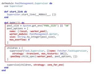 supervisor.exdefmodule	PoolManagement.Supervisor	do	
		use	Supervisor	
		def	start_link	do	
				Supervisor.start_link(__MODULE__,	[])	
		end	
		def	init([])	do	
				pool_size	=	System.get_env("POOL_SIZE")	||	"50"	
				pool_options	=	[	
						name:	{:local,	:worker_pool},	
						worker_module:	PoolManagement.Worker,	
						size:	String.to_integer(pool_size),	
						max_overflow:	0	
				]	
				children	=	[	
						supervisor(Task.Supervisor,	[[name:	Fetcher.TaskSupervisor,							
								strategy:	:transient,	max_restarts:	10]]),	
						:poolboy.child_spec(:worker_pool,	pool_options,	[])	
				]	
				supervise(children,	strategy:	:one_for_one)	
		end	
end
Worker
 