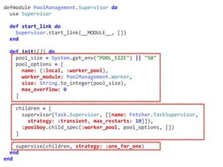 supervisor.exdefmodule	PoolManagement.Supervisor	do	
		use	Supervisor	
		def	start_link	do	
				Supervisor.start_link(__MODULE__,	[])	
		end	
		def	init([])	do	
				pool_size	=	System.get_env("POOL_SIZE")	||	"50"	
				pool_options	=	[	
						name:	{:local,	:worker_pool},	
						worker_module:	PoolManagement.Worker,	
						size:	String.to_integer(pool_size),	
						max_overflow:	0	
				]	
				children	=	[	
						supervisor(Task.Supervisor,	[[name:	Fetcher.TaskSupervisor,							
								strategy:	:transient,	max_restarts:	10]]),	
						:poolboy.child_spec(:worker_pool,	pool_options,	[])	
				]	
				supervise(children,	strategy:	:one_for_one)	
		end	
end
Worker
 