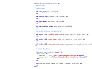 worker.exdefmodule	PoolManagement.Worker	do	
		use	GenServer	
		#	Public	APIs	
		def	index_page(url,	source)	do	
		end	
		def	chapter_page([chapter_link,	source])	do	
		end	
		def	page_image([page_link,	source])	do	
		end	
		def	page_download_image(image_data,	directory)	do	
		end	
		#	internal	GenServer	implementation	
		def	handle_call({:chapter_page,	chapter_link,	source},	_from,	state)	do	
		end	
		def	handle_call({:page_image,	page_link,	source},	_from,	state)	do	
		end	
		def	handle_call({:page_download_image,	image_data,	directory},	_from,	state)
	end	
		##	Helper	functions	
		defp	manga_source(source,	module)	do	
				case	source	do	
						"mangafox"				->	:"Elixir.ExMangaDownloadr.Mangafox.#{module}"	
						"mangareader"	->	:"Elixir.ExMangaDownloadr.MangaReader.#{module}"	
				end	
		end	
		defp	download_image({image_src,	image_filename},	directory)	do	
		end	
end
 