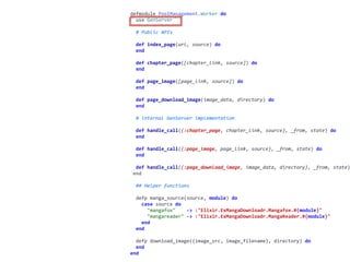 worker.exdefmodule	PoolManagement.Worker	do	
		use	GenServer	
		#	Public	APIs	
		def	index_page(url,	source)	do	
		end	
		def	chapter_page([chapter_link,	source])	do	
		end	
		def	page_image([page_link,	source])	do	
		end	
		def	page_download_image(image_data,	directory)	do	
		end	
		#	internal	GenServer	implementation	
		def	handle_call({:chapter_page,	chapter_link,	source},	_from,	state)	do	
		end	
		def	handle_call({:page_image,	page_link,	source},	_from,	state)	do	
		end	
		def	handle_call({:page_download_image,	image_data,	directory},	_from,	state)
	end	
		##	Helper	functions	
		defp	manga_source(source,	module)	do	
				case	source	do	
						"mangafox"				->	:"Elixir.ExMangaDownloadr.Mangafox.#{module}"	
						"mangareader"	->	:"Elixir.ExMangaDownloadr.MangaReader.#{module}"	
				end	
		end	
		defp	download_image({image_src,	image_filename},	directory)	do	
		end	
end
 