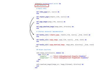 worker.exdefmodule	PoolManagement.Worker	do	
		use	GenServer	
		#	Public	APIs	
		def	index_page(url,	source)	do	
		end	
		def	chapter_page([chapter_link,	source])	do	
		end	
		def	page_image([page_link,	source])	do	
		end	
		def	page_download_image(image_data,	directory)	do	
		end	
		#	internal	GenServer	implementation	
		def	handle_call({:chapter_page,	chapter_link,	source},	_from,	state)	do	
		end	
		def	handle_call({:page_image,	page_link,	source},	_from,	state)	do	
		end	
		def	handle_call({:page_download_image,	image_data,	directory},	_from,	state)
	end	
		##	Helper	functions	
		defp	manga_source(source,	module)	do	
				case	source	do	
						"mangafox"				->	:"Elixir.ExMangaDownloadr.Mangafox.#{module}"	
						"mangareader"	->	:"Elixir.ExMangaDownloadr.MangaReader.#{module}"	
				end	
		end	
		defp	download_image({image_src,	image_filename},	directory)	do	
		end	
end
 