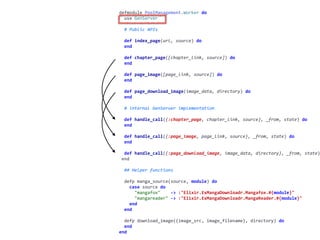 worker.exdefmodule	PoolManagement.Worker	do	
		use	GenServer	
		#	Public	APIs	
		def	index_page(url,	source)	do	
		end	
		def	chapter_page([chapter_link,	source])	do	
		end	
		def	page_image([page_link,	source])	do	
		end	
		def	page_download_image(image_data,	directory)	do	
		end	
		#	internal	GenServer	implementation	
		def	handle_call({:chapter_page,	chapter_link,	source},	_from,	state)	do	
		end	
		def	handle_call({:page_image,	page_link,	source},	_from,	state)	do	
		end	
		def	handle_call({:page_download_image,	image_data,	directory},	_from,	state)
	end	
		##	Helper	functions	
		defp	manga_source(source,	module)	do	
				case	source	do	
						"mangafox"				->	:"Elixir.ExMangaDownloadr.Mangafox.#{module}"	
						"mangareader"	->	:"Elixir.ExMangaDownloadr.MangaReader.#{module}"	
				end	
		end	
		defp	download_image({image_src,	image_filename},	directory)	do	
		end	
end
 