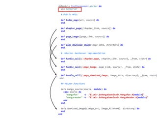 worker.exdefmodule	PoolManagement.Worker	do	
		use	GenServer	
		#	Public	APIs	
		def	index_page(url,	source)	do	
		end	
		def	chapter_page([chapter_link,	source])	do	
		end	
		def	page_image([page_link,	source])	do	
		end	
		def	page_download_image(image_data,	directory)	do	
		end	
		#	internal	GenServer	implementation	
		def	handle_call({:chapter_page,	chapter_link,	source},	_from,	state)	do	
		end	
		def	handle_call({:page_image,	page_link,	source},	_from,	state)	do	
		end	
		def	handle_call({:page_download_image,	image_data,	directory},	_from,	state)
	end	
		##	Helper	functions	
		defp	manga_source(source,	module)	do	
				case	source	do	
						"mangafox"				->	:"Elixir.ExMangaDownloadr.Mangafox.#{module}"	
						"mangareader"	->	:"Elixir.ExMangaDownloadr.MangaReader.#{module}"	
				end	
		end	
		defp	download_image({image_src,	image_filename},	directory)	do	
		end	
end
 