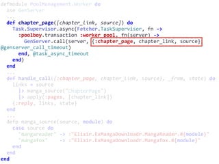 defmodule	PoolManagement.Worker	do	
		use	GenServer	
		...	
		def	chapter_page([chapter_link,	source])	do	
				Task.Supervisor.async(Fetcher.TaskSupervisor,	fn	->	
						:poolboy.transaction	:worker_pool,	fn(server)	->	
								GenServer.call(server,	{:chapter_page,	chapter_link,	source},	
@genserver_call_timeout)	
						end,	@task_async_timeout	
				end)	
		end	
		...	
		def	handle_call({:chapter_page,	chapter_link,	source},	_from,	state)	do	
				links	=	source	
						|>	manga_source("ChapterPage")	
						|>	apply(:pages,	[chapter_link])	
				{:reply,	links,	state}	
		end	
		...	
		defp	manga_source(source,	module)	do	
				case	source	do	
						"mangareader"	->	:"Elixir.ExMangaDownloadr.MangaReader.#{module}"	
						"mangafox"				->	:"Elixir.ExMangaDownloadr.Mangafox.#{module}"	
				end	
		end	
end
ChapterPage
 