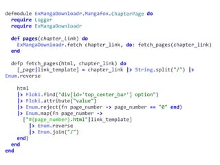 defmodule	ExMangaDownloadr.Mangafox.ChapterPage	do	
		require	Logger	
		require	ExMangaDownloadr	
		def	pages(chapter_link)	do	
				ExMangaDownloadr.fetch	chapter_link,	do:	fetch_pages(chapter_link)	
		end	
		defp	fetch_pages(html,	chapter_link)	do	
				[_page|link_template]	=	chapter_link	|>	String.split("/")	|>	
Enum.reverse	
				html	
				|>	Floki.find("div[id='top_center_bar']	option")	
				|>	Floki.attribute("value")	
				|>	Enum.reject(fn	page_number	->	page_number	==	"0"	end)	
				|>	Enum.map(fn	page_number	->		
						["#{page_number}.html"|link_template]	
								|>	Enum.reverse	
								|>	Enum.join("/")	
				end)	
		end	
end
ChapterPage
 