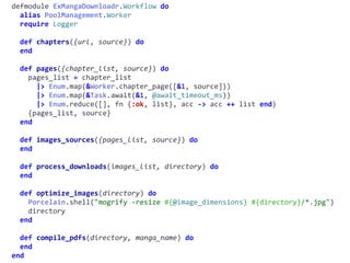 workflow.exdefmodule	ExMangaDownloadr.Workflow	do	
		alias	PoolManagement.Worker	
		require	Logger	
		def	chapters({url,	source})	do	
		end	
		def	pages({chapter_list,	source})	do	
				pages_list	=	chapter_list	
						|>	Enum.map(&Worker.chapter_page([&1,	source]))	
						|>	Enum.map(&Task.await(&1,	@await_timeout_ms))	
						|>	Enum.reduce([],	fn	{:ok,	list},	acc	->	acc	++	list	end)	
				{pages_list,	source}	
		end	
		def	images_sources({pages_list,	source})	do	
		end	
		def	process_downloads(images_list,	directory)	do	
		end	
		def	optimize_images(directory)	do	
				Porcelain.shell("mogrify	-resize	#{@image_dimensions}	#{directory}/*.jpg")	
				directory	
		end	
		def	compile_pdfs(directory,	manga_name)	do	
		end	
end
 