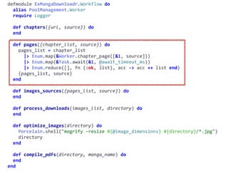 workflow.exdefmodule	ExMangaDownloadr.Workflow	do	
		alias	PoolManagement.Worker	
		require	Logger	
		def	chapters({url,	source})	do	
		end	
		def	pages({chapter_list,	source})	do	
				pages_list	=	chapter_list	
						|>	Enum.map(&Worker.chapter_page([&1,	source]))	
						|>	Enum.map(&Task.await(&1,	@await_timeout_ms))	
						|>	Enum.reduce([],	fn	{:ok,	list},	acc	->	acc	++	list	end)	
				{pages_list,	source}	
		end	
		def	images_sources({pages_list,	source})	do	
		end	
		def	process_downloads(images_list,	directory)	do	
		end	
		def	optimize_images(directory)	do	
				Porcelain.shell("mogrify	-resize	#{@image_dimensions}	#{directory}/*.jpg")	
				directory	
		end	
		def	compile_pdfs(directory,	manga_name)	do	
		end	
end
 