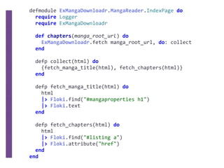 defmodule	ExMangaDownloadr.MangaReader.IndexPage	do	
		require	Logger	
		require	ExMangaDownloadr	
		def	chapters(manga_root_url)	do	
				ExMangaDownloadr.fetch	manga_root_url,	do:	collect	
		end	
		defp	collect(html)	do	
				{fetch_manga_title(html),	fetch_chapters(html)}	
		end	
		defp	fetch_manga_title(html)	do	
				html	
				|>	Floki.find("#mangaproperties	h1")	
				|>	Floki.text	
		end	
		defp	fetch_chapters(html)	do	
				html	
				|>	Floki.find("#listing	a")	
				|>	Floki.attribute("href")	
		end	
end
 