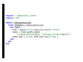 require	"./downloadr_client"	
require	"xml"	
module	CrMangaDownloadr	
		class	Chapters	<	DownloadrClient	
				def	fetch	
						html	=	get(@config.root_uri).as(XML::Node)	
						nodes	=	html.xpath_nodes(	
									"//table[contains(@id,	'listing')]//td//a/@href")	
						nodes.map	{	|node|	node.text.as(String)	}	
				end	
		end	
end	
DownloadrClient
 