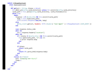 module	CrMangaDownloadr	
		class	DownloadrClient	
				...	
				def	get(uri	:	String,	binary	=	false)	
						Dir.mkdir_p(@config.cache_directory)	unless	Dir.exists?(@config.cache_directory)	
						cache_path	=	File.join(@config.cache_directory,	cache_filename(uri))	
						while	true	
								begin	
										response	=	if	@cache_http	&&	File.exists?(cache_path)	
												body	=	File.read(cache_path)	
												HTTP::Client::Response.new(200,	body)	
										else	
												@http_client.get(uri,	headers:	HTTP::Headers{	"User-Agent"	=>	CrMangaDownloadr::USER_AGENT	})	
										end	
										case	response.status_code	
										when	301	
												uri	=	response.headers["Location"]	
										when	200	
												if	(	binary	||	@cache_http	)	&&	!File.exists?(cache_path)	
														File.open(cache_path,	"w")	do	|f|	
																f.print	response.body	
														end	
												end	
												if	binary	
														return	cache_path	
												else	
														return	XML.parse_html(response.body)	
												end	
										end	
								rescue	IO::Timeout	
										puts	"Sleeping	over	#{uri}"	
										sleep	1	
								end	
						end	
				end	
		...	
end	
DownloadrClient
 