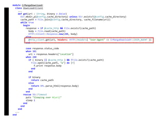 module	CrMangaDownloadr	
		class	DownloadrClient	
				...	
				def	get(uri	:	String,	binary	=	false)	
						Dir.mkdir_p(@config.cache_directory)	unless	Dir.exists?(@config.cache_directory)	
						cache_path	=	File.join(@config.cache_directory,	cache_filename(uri))	
						while	true	
								begin	
										response	=	if	@cache_http	&&	File.exists?(cache_path)	
												body	=	File.read(cache_path)	
												HTTP::Client::Response.new(200,	body)	
										else	
												@http_client.get(uri,	headers:	HTTP::Headers{	"User-Agent"	=>	CrMangaDownloadr::USER_AGENT	})	
										end	
										case	response.status_code	
										when	301	
												uri	=	response.headers["Location"]	
										when	200	
												if	(	binary	||	@cache_http	)	&&	!File.exists?(cache_path)	
														File.open(cache_path,	"w")	do	|f|	
																f.print	response.body	
														end	
												end	
												if	binary	
														return	cache_path	
												else	
														return	XML.parse_html(response.body)	
												end	
										end	
								rescue	IO::Timeout	
										puts	"Sleeping	over	#{uri}"	
										sleep	1	
								end	
						end	
				end	
		...	
end	
DownloadrClient
 