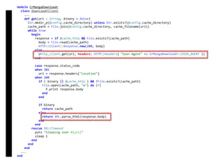 module	CrMangaDownloadr	
		class	DownloadrClient	
				...	
				def	get(uri	:	String,	binary	=	false)	
						Dir.mkdir_p(@config.cache_directory)	unless	Dir.exists?(@config.cache_directory)	
						cache_path	=	File.join(@config.cache_directory,	cache_filename(uri))	
						while	true	
								begin	
										response	=	if	@cache_http	&&	File.exists?(cache_path)	
												body	=	File.read(cache_path)	
												HTTP::Client::Response.new(200,	body)	
										else	
												@http_client.get(uri,	headers:	HTTP::Headers{	"User-Agent"	=>	CrMangaDownloadr::USER_AGENT	})	
										end	
										case	response.status_code	
										when	301	
												uri	=	response.headers["Location"]	
										when	200	
												if	(	binary	||	@cache_http	)	&&	!File.exists?(cache_path)	
														File.open(cache_path,	"w")	do	|f|	
																f.print	response.body	
														end	
												end	
												if	binary	
														return	cache_path	
												else	
														return	XML.parse_html(response.body)	
												end	
										end	
								rescue	IO::Timeout	
										puts	"Sleeping	over	#{uri}"	
										sleep	1	
								end	
						end	
				end	
		...	
end	
DownloadrClient
 