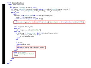 module	CrMangaDownloadr	
		class	DownloadrClient	
				...	
				def	get(uri	:	String,	binary	=	false)	
						Dir.mkdir_p(@config.cache_directory)	unless	Dir.exists?(@config.cache_directory)	
						cache_path	=	File.join(@config.cache_directory,	cache_filename(uri))	
						while	true	
								begin	
										response	=	if	@cache_http	&&	File.exists?(cache_path)	
												body	=	File.read(cache_path)	
												HTTP::Client::Response.new(200,	body)	
										else	
												@http_client.get(uri,	headers:	HTTP::Headers{	"User-Agent"	=>	CrMangaDownloadr::USER_AGENT	})	
										end	
										case	response.status_code	
										when	301	
												uri	=	response.headers["Location"]	
										when	200	
												if	(	binary	||	@cache_http	)	&&	!File.exists?(cache_path)	
														File.open(cache_path,	"w")	do	|f|	
																f.print	response.body	
														end	
												end	
												if	binary	
														return	cache_path	
												else	
														return	XML.parse_html(response.body)	
												end	
										end	
								rescue	IO::Timeout	
										puts	"Sleeping	over	#{uri}"	
										sleep	1	
								end	
						end	
				end	
		...	
end	
DownloadrClient
 