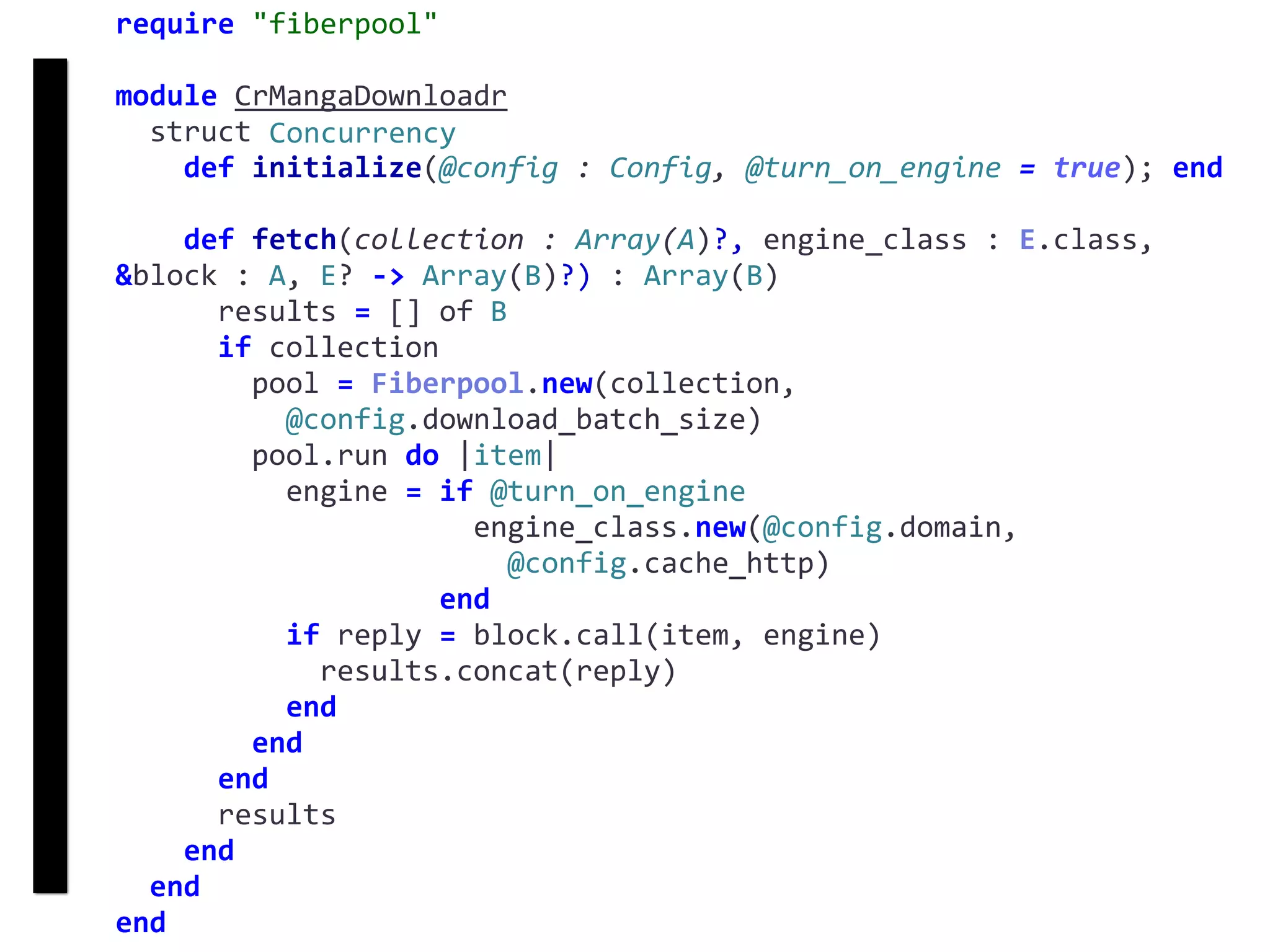 require	"fiberpool"	
module	CrMangaDownloadr	
		struct	Concurrency	
				def	initialize(@config	:	Config,	@turn_on_engine	=	true);	end	
				def	fetch(collection	:	Array(A)?,	engine_class	:	E.class,	
&block	:	A,	E?	->	Array(B)?)	:	Array(B)	
						results	=	[]	of	B	
						if	collection	
								pool	=	Fiberpool.new(collection,		
										@config.download_batch_size)	
								pool.run	do	|item|	
										engine	=	if	@turn_on_engine	
																					engine_class.new(@config.domain,		
																							@config.cache_http)	
																			end	
										if	reply	=	block.call(item,	engine)	
												results.concat(reply)	
										end	
								end	
						end	
						results	
				end	
		end	
end
fetch
Concurrency
 