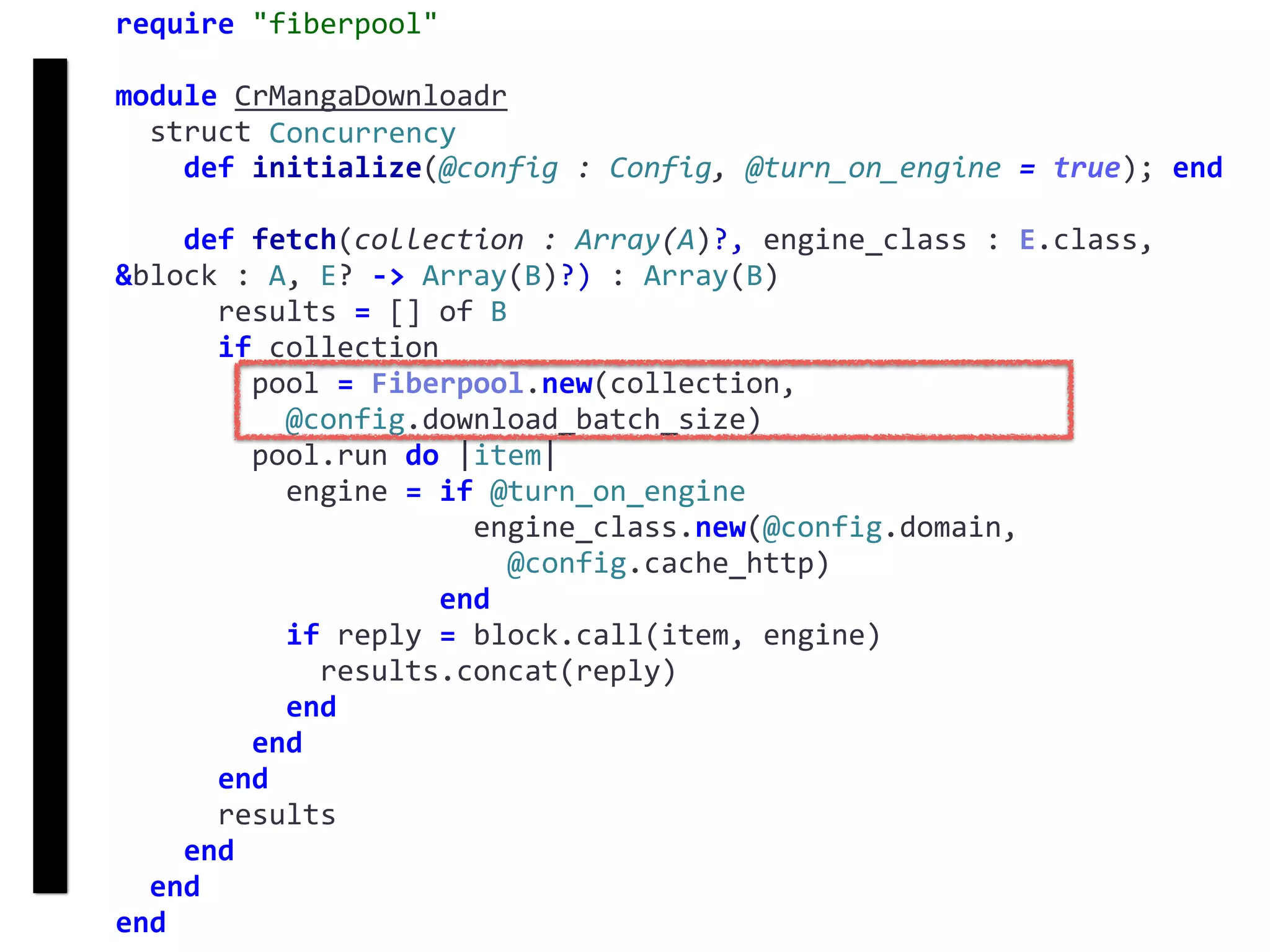 require	"fiberpool"	
module	CrMangaDownloadr	
		struct	Concurrency	
				def	initialize(@config	:	Config,	@turn_on_engine	=	true);	end	
				def	fetch(collection	:	Array(A)?,	engine_class	:	E.class,	
&block	:	A,	E?	->	Array(B)?)	:	Array(B)	
						results	=	[]	of	B	
						if	collection	
								pool	=	Fiberpool.new(collection,		
										@config.download_batch_size)	
								pool.run	do	|item|	
										engine	=	if	@turn_on_engine	
																					engine_class.new(@config.domain,		
																							@config.cache_http)	
																			end	
										if	reply	=	block.call(item,	engine)	
												results.concat(reply)	
										end	
								end	
						end	
						results	
				end	
		end	
end
fetch
Concurrency
 
