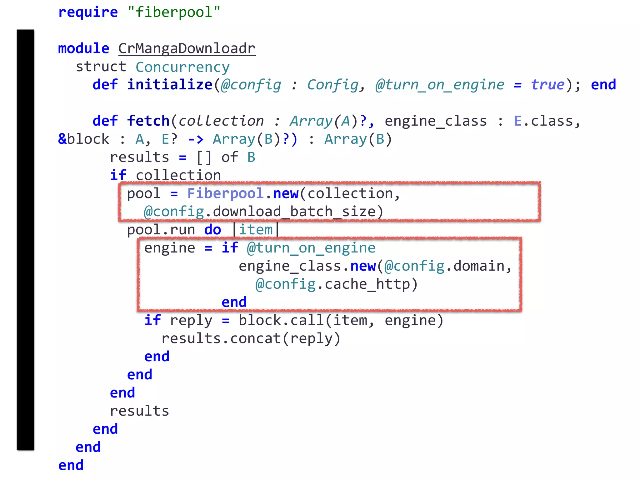 require	"fiberpool"	
module	CrMangaDownloadr	
		struct	Concurrency	
				def	initialize(@config	:	Config,	@turn_on_engine	=	true);	end	
				def	fetch(collection	:	Array(A)?,	engine_class	:	E.class,	
&block	:	A,	E?	->	Array(B)?)	:	Array(B)	
						results	=	[]	of	B	
						if	collection	
								pool	=	Fiberpool.new(collection,		
										@config.download_batch_size)	
								pool.run	do	|item|	
										engine	=	if	@turn_on_engine	
																					engine_class.new(@config.domain,		
																							@config.cache_http)	
																			end	
										if	reply	=	block.call(item,	engine)	
												results.concat(reply)	
										end	
								end	
						end	
						results	
				end	
		end	
end
fetch
Concurrency
 