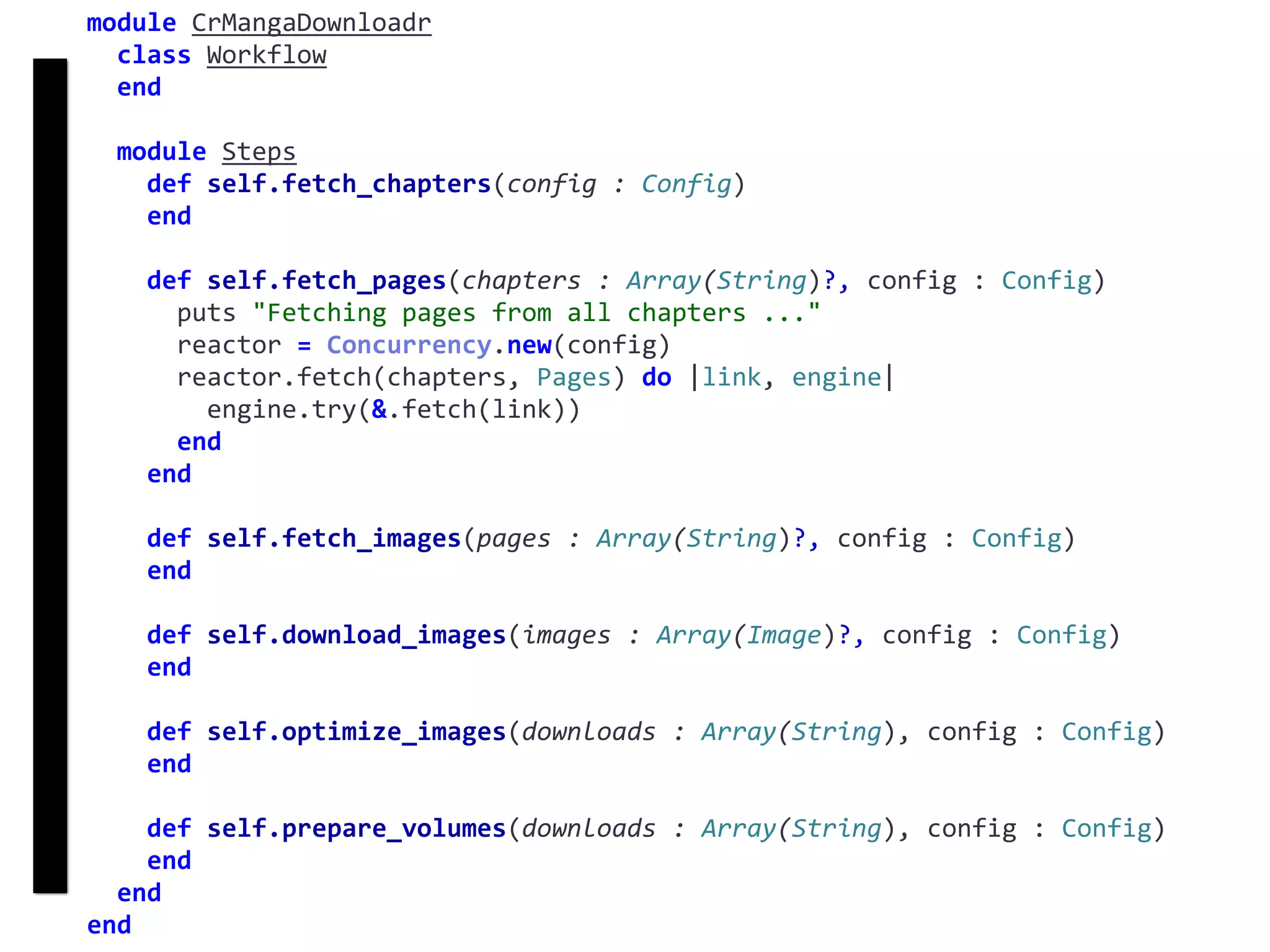 fetch
Concurrency
module	CrMangaDownloadr	
		class	Workflow	
		end	
		module	Steps	
				def	self.fetch_chapters(config	:	Config)	
				end	
				def	self.fetch_pages(chapters	:	Array(String)?,	config	:	Config)	
						puts	"Fetching	pages	from	all	chapters	..."	
						reactor	=	Concurrency.new(config)	
						reactor.fetch(chapters,	Pages)	do	|link,	engine|	
								engine.try(&.fetch(link))	
						end	
				end	
				def	self.fetch_images(pages	:	Array(String)?,	config	:	Config)	
				end	
				def	self.download_images(images	:	Array(Image)?,	config	:	Config)	
				end	
				def	self.optimize_images(downloads	:	Array(String),	config	:	Config)	
				end	
				def	self.prepare_volumes(downloads	:	Array(String),	config	:	Config)	
				end	
		end	
end
 