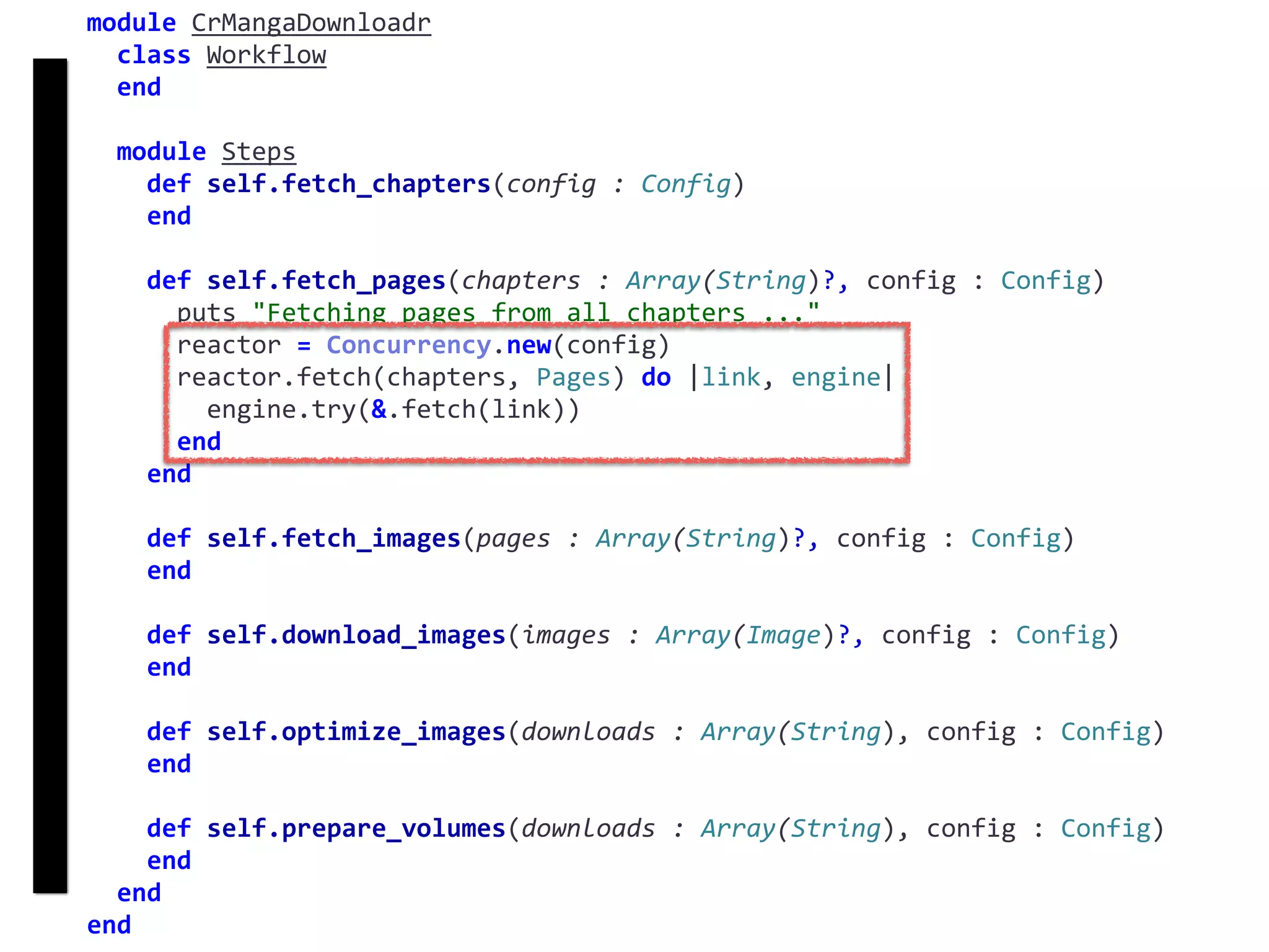 fetch
Concurrency
module	CrMangaDownloadr	
		class	Workflow	
		end	
		module	Steps	
				def	self.fetch_chapters(config	:	Config)	
				end	
				def	self.fetch_pages(chapters	:	Array(String)?,	config	:	Config)	
						puts	"Fetching	pages	from	all	chapters	..."	
						reactor	=	Concurrency.new(config)	
						reactor.fetch(chapters,	Pages)	do	|link,	engine|	
								engine.try(&.fetch(link))	
						end	
				end	
				def	self.fetch_images(pages	:	Array(String)?,	config	:	Config)	
				end	
				def	self.download_images(images	:	Array(Image)?,	config	:	Config)	
				end	
				def	self.optimize_images(downloads	:	Array(String),	config	:	Config)	
				end	
				def	self.prepare_volumes(downloads	:	Array(String),	config	:	Config)	
				end	
		end	
end
 