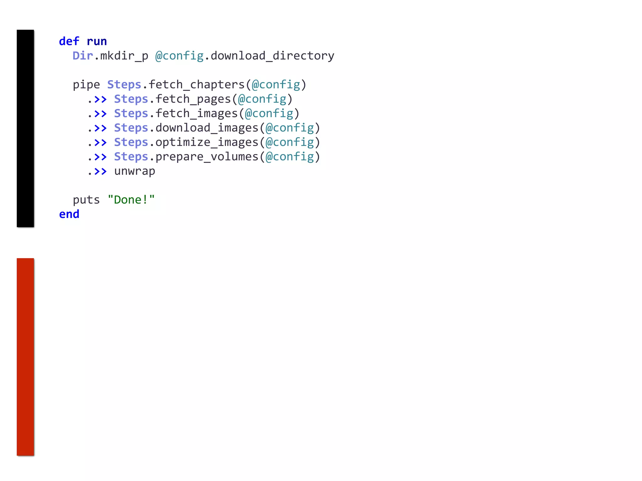 def	run	
		Dir.mkdir_p	@config.download_directory	
		pipe	Steps.fetch_chapters(@config)	
				.>>	Steps.fetch_pages(@config)	
				.>>	Steps.fetch_images(@config)	
				.>>	Steps.download_images(@config)	
				.>>	Steps.optimize_images(@config)	
				.>>	Steps.prepare_volumes(@config)	
				.>>	unwrap	
		puts	"Done!"	
end
 