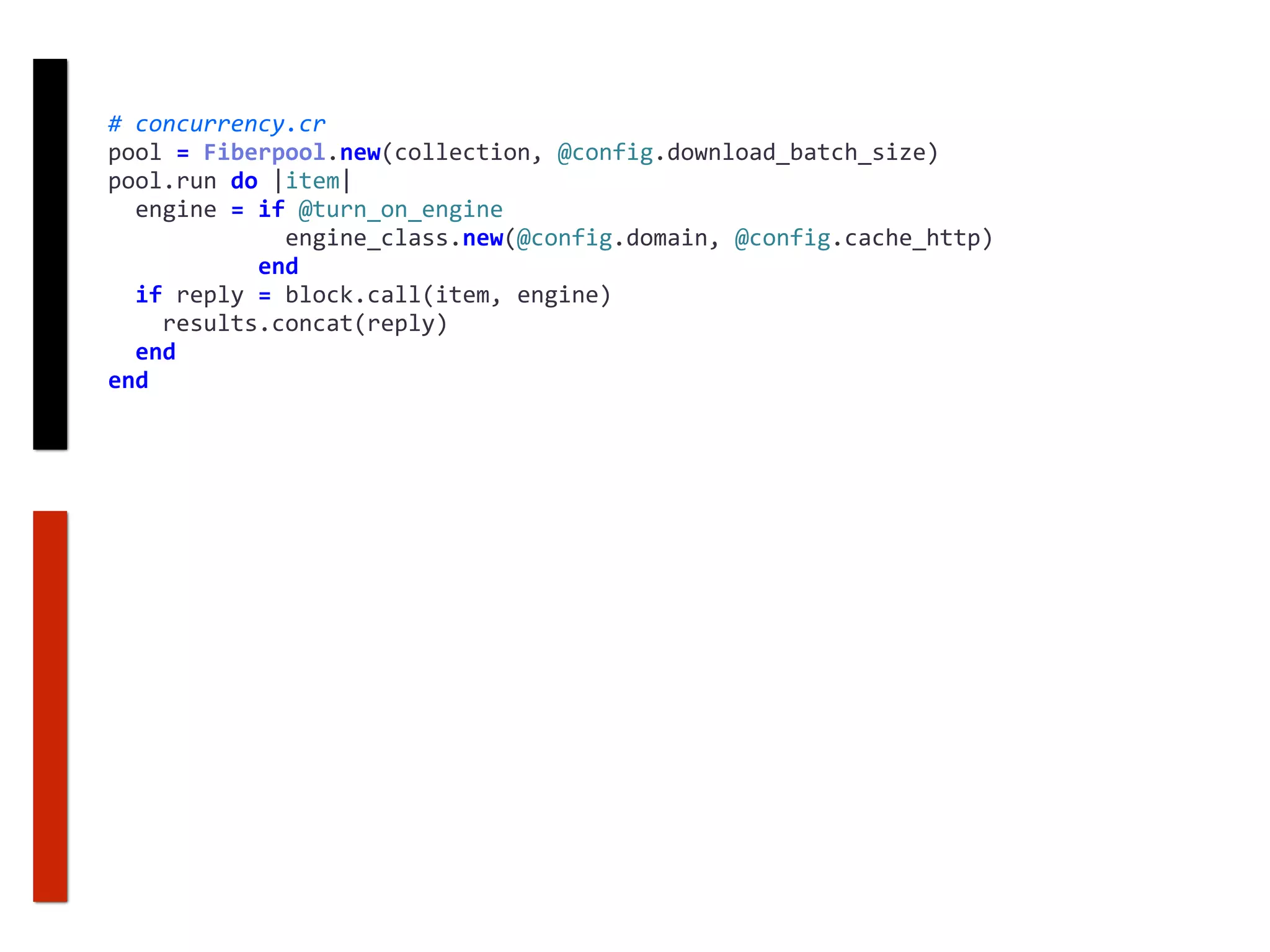 #	concurrency.cr	
pool	=	Fiberpool.new(collection,	@config.download_batch_size)	
pool.run	do	|item|	
		engine	=	if	@turn_on_engine	
													engine_class.new(@config.domain,	@config.cache_http)	
											end	
		if	reply	=	block.call(item,	engine)	
				results.concat(reply)	
		end	
end
 