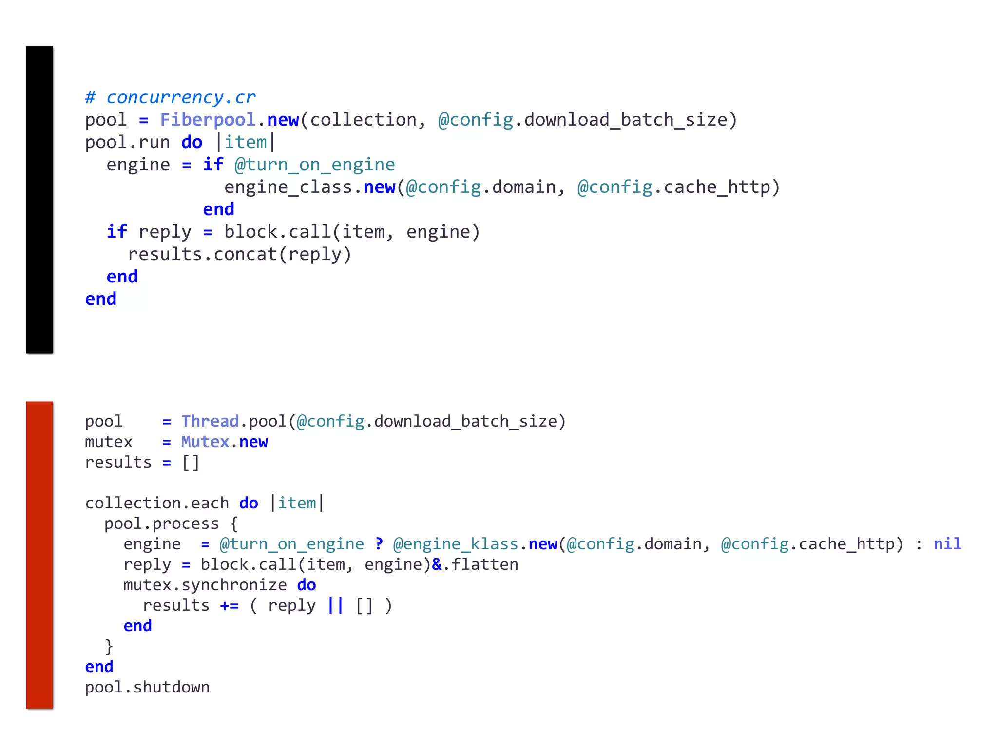 #	concurrency.cr	
pool	=	Fiberpool.new(collection,	@config.download_batch_size)	
pool.run	do	|item|	
		engine	=	if	@turn_on_engine	
													engine_class.new(@config.domain,	@config.cache_http)	
											end	
		if	reply	=	block.call(item,	engine)	
				results.concat(reply)	
		end	
end
pool				=	Thread.pool(@config.download_batch_size)	
mutex			=	Mutex.new	
results	=	[]	
collection.each	do	|item|	
		pool.process	{	
				engine		=	@turn_on_engine	?	@engine_klass.new(@config.domain,	@config.cache_http)	:	nil	
				reply	=	block.call(item,	engine)&.flatten	
				mutex.synchronize	do	
						results	+=	(	reply	||	[]	)	
				end	
		}	
end	
pool.shutdown
 