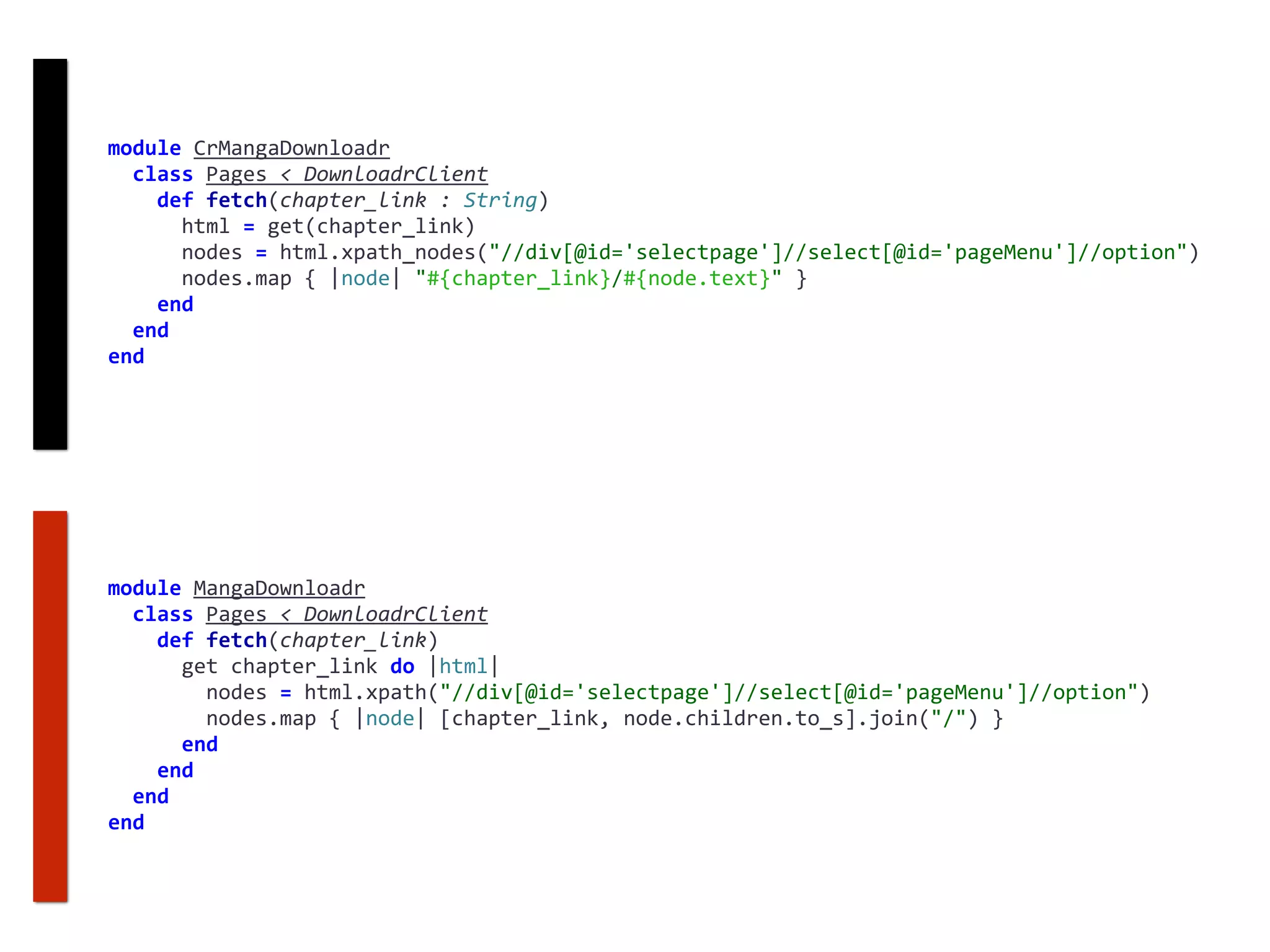 module	CrMangaDownloadr	
		class	Pages	<	DownloadrClient	
				def	fetch(chapter_link	:	String)	
						html	=	get(chapter_link)	
						nodes	=	html.xpath_nodes("//div[@id='selectpage']//select[@id='pageMenu']//option")	
						nodes.map	{	|node|	"#{chapter_link}/#{node.text}"	}	
				end	
		end	
end
module	MangaDownloadr	
		class	Pages	<	DownloadrClient	
				def	fetch(chapter_link)	
						get	chapter_link	do	|html|	
								nodes	=	html.xpath("//div[@id='selectpage']//select[@id='pageMenu']//option")	
								nodes.map	{	|node|	[chapter_link,	node.children.to_s].join("/")	}	
						end	
				end	
		end	
end
 