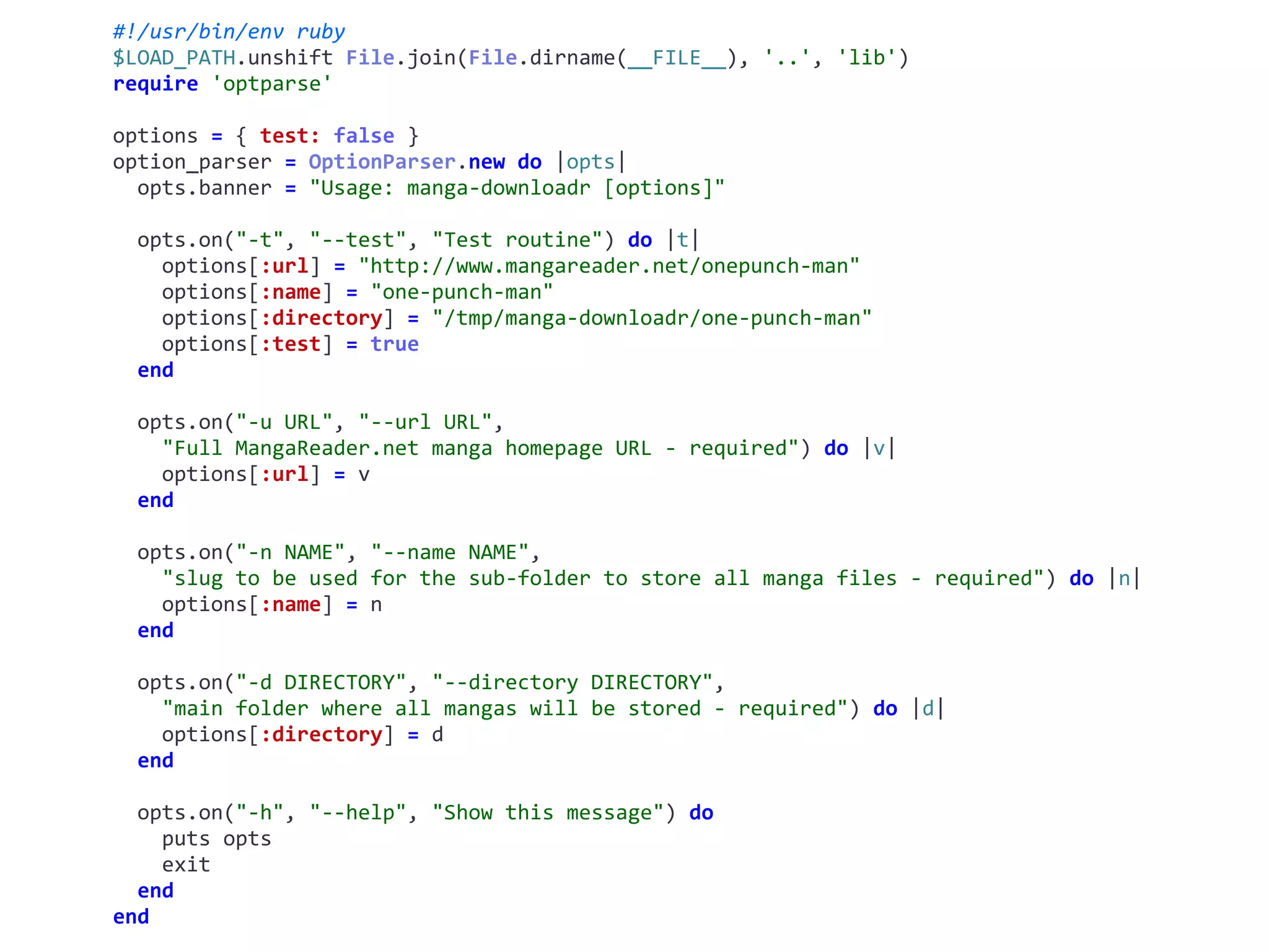 #!/usr/bin/env	ruby	
$LOAD_PATH.unshift	File.join(File.dirname(__FILE__),	'..',	'lib')	
require	'optparse'	
options	=	{	test:	false	}	
option_parser	=	OptionParser.new	do	|opts|	
		opts.banner	=	"Usage:	manga-downloadr	[options]"	
		opts.on("-t",	"--test",	"Test	routine")	do	|t|	
				options[:url]	=	"http://www.mangareader.net/onepunch-man"	
				options[:name]	=	"one-punch-man"	
				options[:directory]	=	"/tmp/manga-downloadr/one-punch-man"	
				options[:test]	=	true	
		end	
		opts.on("-u	URL",	"--url	URL",	
				"Full	MangaReader.net	manga	homepage	URL	-	required")	do	|v|	
				options[:url]	=	v	
		end	
		opts.on("-n	NAME",	"--name	NAME",	
				"slug	to	be	used	for	the	sub-folder	to	store	all	manga	files	-	required")	do	|n|	
				options[:name]	=	n	
		end	
		opts.on("-d	DIRECTORY",	"--directory	DIRECTORY",	
				"main	folder	where	all	mangas	will	be	stored	-	required")	do	|d|	
				options[:directory]	=	d	
		end	
		opts.on("-h",	"--help",	"Show	this	message")	do	
				puts	opts	
				exit	
		end	
end
 